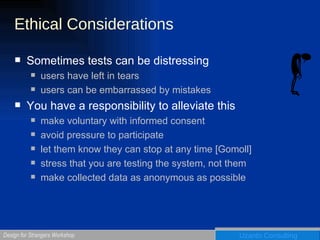 Ethical Considerations Sometimes tests can be distressing users have left in tears users can be embarrassed by mistakes You have a responsibility to alleviate this make voluntary with informed consent avoid pressure to participate let them know they can stop at any time [Gomoll] stress that you are testing the system, not them make collected data as anonymous as possible 