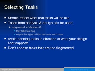 Selecting Tasks Should reflect what real tasks will be like Tasks from analysis & design can be used may need to shorten if they take too long require background that test user won’t have Avoid bending tasks in direction of what your design best supports Don’t choose tasks that are too fragmented 