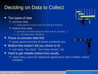 Deciding on Data to Collect Two types of data process data observations of what users are doing & thinking bottom-line data summary of what happened (time, errors, success…) i.e., the dependent variables Focus on process data first gives good overview of where problems are Bottom-line doesn’t tell you where to fix just says: “too slow”, “too many errors”, etc. Hard to get reliable bottom-line results need many users for statistical significance (don’t bother unless needed) 