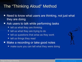 The “Thinking Aloud” Method Need to know what users are thinking, not just what they are doing Ask users to talk while performing tasks tell us what they are thinking tell us what they are trying to do tell us questions that arise as they work tell us things they read Make a recording or take good notes make sure you can tell what they were doing  