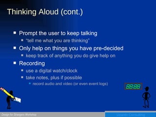 Thinking Aloud (cont.) Prompt the user to keep talking “tell me what you are thinking” Only help on things you have pre-decided keep track of anything you do give help on Recording use a digital watch/clock take notes, plus if possible record audio and video (or even event logs) 