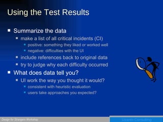 Using the Test Results Summarize the data make a list of all critical incidents (CI) positive: something they liked or worked well negative: difficulties with the UI include references back to original data try to judge why each difficulty occurred What does data tell you? UI work the way you thought it would? consistent with heuristic evaluation users take approaches you expected? 