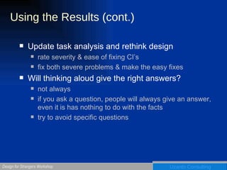 Using the Results (cont.) Update task analysis and rethink design  rate severity & ease of fixing CI’s fix both severe problems & make the easy fixes Will thinking aloud give the right answers? not always if you ask a question, people will always give an answer, even it is has nothing to do with the facts try to avoid specific questions 