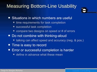 Measuring Bottom-Line Usability Situations in which numbers are useful time requirements for task completion successful task completion compare  two designs on speed or # of errors Do not combine with thinking-aloud talking can affect speed and accuracy (neg. & pos.) Time is easy to record Error or successful completion is harder define in advance what these mean 