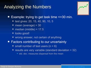 Analyzing the Numbers Example: trying to get task time <=30 min.  test gives: 20, 15, 40, 90, 10, 5 mean (average) = 30 median (middle) = 17.5 looks good!  wrong answer, not certain of anything Factors contributing to our uncertainty small number of test users (n = 6) results are very variable (standard deviation = 32) std. dev. measures dispersal from the mean 