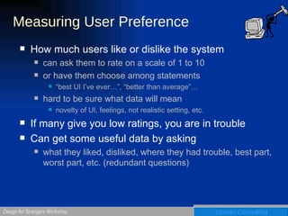 Measuring User Preference How much users like or dislike the system can ask them to rate on a scale of 1 to 10 or have them choose among statements “best UI I’ve ever…”, “better than average”… hard to be sure what data will mean novelty of UI, feelings, not realistic setting, etc. If many give you low ratings, you are in trouble Can get some useful data by asking what they liked, disliked, where they had trouble, best part, worst part, etc. (redundant questions) 