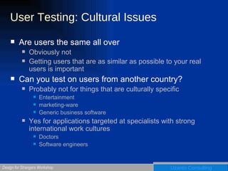 User Testing: Cultural Issues Are users the same all over Obviously not Getting users that are as similar as possible to your real users is important Can you test on users from another country? Probably not for things that are culturally specific Entertainment marketing-ware Generic business software Yes for applications targeted at specialists with strong international work cultures Doctors Software engineers  