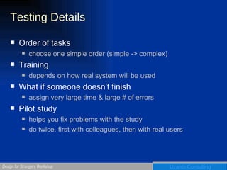 Testing Details Order of tasks choose one simple order (simple -> complex) Training depends on how real system will be used What if someone doesn’t finish assign very large time & large # of errors Pilot study helps you fix problems with the study do twice, first with colleagues, then with real users 