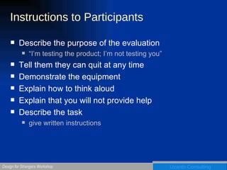 Instructions to Participants Describe the purpose of the evaluation “I’m testing the product; I’m not testing you” Tell them they can quit at any time Demonstrate the equipment Explain how to think aloud Explain that you will not provide help Describe the task give written instructions 