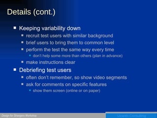 Details (cont.) Keeping variability down recruit test users with similar background brief users to bring them to common level perform the test the same way every time don’t help some more than others (plan in advance) make instructions clear Debriefing test users often don’t remember, so show video segments ask for comments on specific features show them screen (online or on paper) 