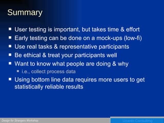 Summary User testing is important, but takes time & effort Early testing can be done on a mock-ups (low-fi) Use real tasks & representative participants Be ethical & treat your participants well Want to know what people are doing & why i.e., collect process data Using bottom line data requires more users to get statistically reliable results 