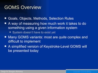 GOMS Overview Goals, Objects, Methods, Selection Rules A way of measuring how much work it takes to do something using a given information system System doesn’t have to exist yet Many GOMS variants: most are  quite  complex and difficult to implement A simplified version of Keystroke-Level GOMS will be presented today 