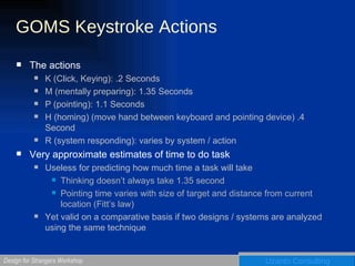 GOMS Keystroke Actions The actions K (Click, Keying): .2 Seconds M (mentally preparing): 1.35 Seconds P (pointing): 1.1 Seconds H (homing) (move hand between keyboard and pointing device) .4 Second R (system responding): varies by system / action Very approximate estimates of time to do task Useless for predicting how much time a task will take Thinking doesn’t always take 1.35 second Pointing time varies with size of target and distance from current location (Fitt’s law) Yet valid on a comparative basis if two designs / systems are analyzed using the same technique 
