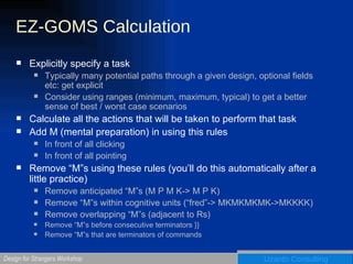 EZ-GOMS Calculation Explicitly specify a task Typically many potential paths through a given design, optional fields etc: get explicit Consider using ranges (minimum, maximum, typical) to get a better sense of best / worst case scenarios Calculate all the actions that will be taken to perform that task Add M (mental preparation) in using this rules In front of all clicking In front of all pointing Remove “M”s using these rules (you’ll do this automatically after a little practice) Remove anticipated “M”s (M P M K-> M P K) Remove “M”s within cognitive units (“fred”-> MKMKMKMK->MKKKK) Remove overlapping “M”s (adjacent to Rs) Remove “M”s before consecutive terminators }} Remove “M”s that are terminators of commands 