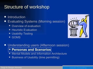 Structure of workshop Introduction Evaluating Systems (Morning session) Overview of evaluation   Heuristic Evaluation Usability Testing GOMS Understanding users (Afternoon session) Personas and Scenarios Mental Models and Information Architecture Business of Usability (time permitting) 