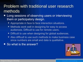 Problem with traditional user research methods Long sessions of observing users or interviewing them or participatory design.  Appropriate in face to face interaction situations. Methods work well in designing for easy to access audiences. Difficult to use for remote users.  Difficult to use when designing for global audiences. Also difficult to use such methods to make business case since numbers are small and data is qualitative. So what is the answer? 