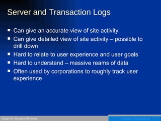 Server and Transaction Logs Can give an accurate view of site activity Can give detailed view of site activity – possible to drill down Hard to relate to user experience and user goals Hard to understand – massive reams of data Often used by corporations to roughly track user experience 