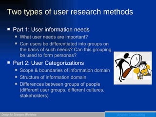 Two types of user research methods  Part 1: User information needs What user needs are important? Can users be differentiated into groups on the basis of such needs? Can this grouping be used to form personas? Part 2: User Categorizations Scope & boundaries of information domain Structure of information domain Differences between groups of people (different user groups, different cultures, stakeholders) 