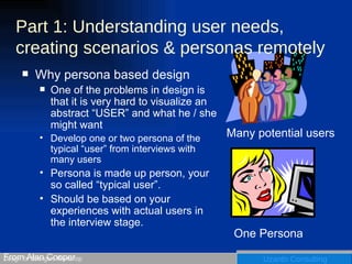 Part 1: Understanding user needs, creating scenarios & personas remotely Why persona based design One of the problems in design is that it is very hard to visualize an abstract “USER” and what he / she might want Develop one or two persona of the typical “user” from interviews with many users Persona is made up person, your so called “typical user”. Should be based on your experiences with actual users in the interview stage. From Alan Cooper Many potential users One Persona 