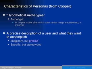 Characteristics of Personas (from Cooper) “Hypothetical Archetypes” Archetype:  An original model after which other similar things are patterned; a prototype A precise description of a user and what they want to accomplish Imaginary, but  precise Specific, but stereotyped 