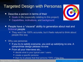 Targeted Design with Personas Describe a person in terms of their  Goals  in life (especially relating to this project) Capabilities ,  inclinations , and  background People have a “visceral” ability to generalize about real and  fictional  people They won’t be 100% accurate, but it feels natural to think about people this way Why use personas If you try to satisfy everyone, you end up satisfying no one. A compromise design pleases no-one From all your interviews etc.,  decide what is your typical user / users, create a specific persona  then try to please that that persona 100% of the time.  