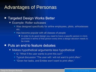 Advantages of Personas Targeted Design Works Better Example: Roller suitcases Was designed specifically for airline employees, pilots, airhostesses etc. Has become popular with all classes of people In order to do good design you need to have a specific person in mind, and think in terms of that person every time a design decision needs to be made Puts an end to feature debates Makes hypothetical arguments less hypothetical Q: “What if the user wants to print this out?” Typical discussion “The user will / wiil not want to print often.” “ Given her tasks, and Emilee won’t want to print often.” 