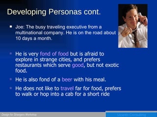 Developing Personas cont. Joe: The busy traveling executive from a multinational company. He is on the road about 10 days a month. He is very  fond of food  but is afraid to explore in strange cities, and prefers restaurants which serve  good , but not exotic food. He is also fond of a  beer  with his meal. He does not like to  travel  far for food, prefers to walk or hop into a cab for a short ride 