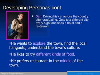Developing Personas cont. Dan : Driving his car across the country after graduating. Gets to a different city every night and finds a hotel and a restaurant. He wants to  explore  the town, find the local hangouts, understand the town’s culture. He likes to try  different kinds of food . He prefers restaurant in the  middle  of the town.  