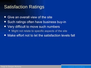 Satisfaction Ratings Give an overall view of the site Such ratings often have business buy-in Very difficult to move such numbers Might not relate to specific aspects of the site Make effort not to let the satisfaction levels fall 