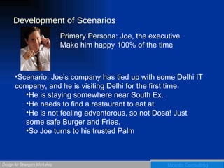 Development of Scenarios Primary Persona:  Joe, the executive Make him happy 100% of the time Scenario: Joe’s company has tied up with some Delhi IT company, and he is visiting Delhi for the first time. He is staying somewhere near South Ex. He needs to find a restaurant to eat at. He is not feeling adventerous, so not Dosa! Just some safe Burger and Fries. So Joe turns to his trusted Palm 