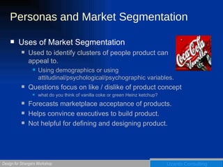 Personas and Market Segmentation Uses of Market Segmentation Used to identify clusters of people product can appeal to. Using demographics or using attitudinal/psychological/psychographic variables. Questions focus on like / dislike of product concept what do you think of vanilla coke or green Heinz ketchup? Forecasts marketplace acceptance of products.  Helps convince executives to build product.  Not helpful for defining and designing product. 
