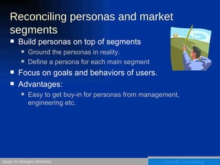 Reconciling personas and market segments Build personas on top of segments Ground the personas in reality. Define a persona for each main segment Focus on goals and behaviors of users. Advantages: Easy to get buy-in for personas from management, engineering etc. 