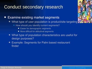 Conduct secondary research Examine existing market segments  What type of user population is product/site targeting How should you identify current segments? Easier for demographic segments More difficult for attitudinal segments What type of population characteristics are useful for design purposes? Example: Segments for Palm based restaurant finder 