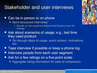 Stakeholder and user interviews Can be in person or on phone Semi-structured interviews:  Decide on few questions before-hand leaving room for change. Ask about scenarios of usage: e.g., last time they used product. Go through steps of usage, exact context, motivations etc.  Tape interview if possible or keep a phone log. Interview people from each user segment. Ask for a few ratings on a five-point scale.  Aggregate rating information for sake of comparison. 