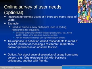 Online survey of user needs (optional) Important for remote users or if there are many types of users Example Conduct online survey on factors used in finding restaurants for travelers. Identified factors important in choosing restaurants. e.g., Food quality, décor, wine selection, cuisine, service. Ask for importance ratings (on 5-point scale) of factors. Tie response to behavior: Asked respondents to recall a specific incident of choosing a restaurant, rather than answer questions in an abstract fashion. Option: Ask about several scenarios of usage from same person. e.g., One restaurant visit with business colleagues, another with friends. 