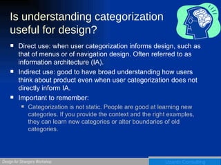 Is understanding categorization useful for design? Direct use: when user categorization informs design, such as that of menus or of navigation design. Often referred to as  information architecture (IA).  Indirect use: good to have broad understanding how users think about product even when user categorization does not directly inform IA. Important to remember:  Categorization is not static. People are good at learning new categories. If you provide the context and the right examples, they can learn new categories or alter boundaries of old categories. 