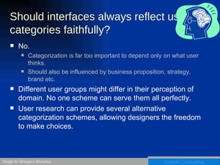 Should interfaces always reflect user categories faithfully? No.  Categorization is far too important to depend only on what user thinks. Should also be influenced by business proposition, strategy, brand etc. Different user groups might differ in their perception of domain. No one scheme can serve them all perfectly.  User research can provide several alternative categorization schemes, allowing designers the freedom to make choices.  