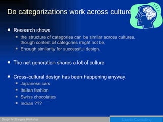 Do categorizations work across culture Research shows the structure of categories can be similar across cultures, though content of categories might not be. Enough similarity for successful design.  The net generation shares a lot of culture Cross-cultural design has been happening anyway.  Japanese cars Italian fashion Swiss chocolates Indian ??? 