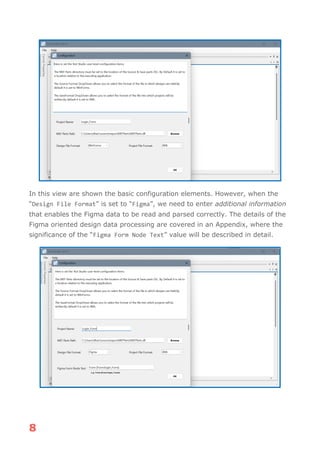 8
In this view are shown the basic configuration elements. However, when the
“Design File Format” is set to “Figma”, we need to enter additional information
that enables the Figma data to be read and parsed correctly. The details of the
Figma oriented design data processing are covered in an Appendix, where the
significance of the “Figma Form Node Text” value will be described in detail.
 