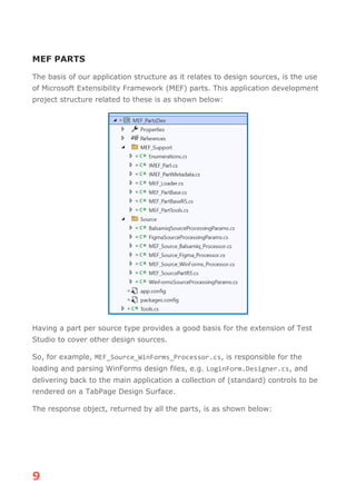 9
MEF PARTS
The basis of our application structure as it relates to design sources, is the use
of Microsoft Extensibility Framework (MEF) parts. This application development
project structure related to these is as shown below:
Having a part per source type provides a good basis for the extension of Test
Studio to cover other design sources.
So, for example, MEF_Source_WinForms_Processor.cs, is responsible for the
loading and parsing WinForms design files, e.g. LoginForm.Designer.cs, and
delivering back to the main application a collection of (standard) controls to be
rendered on a TabPage Design Surface.
The response object, returned by all the parts, is as shown below:
 