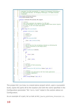 10
The project MEF_PartsDev is a stand-alone project which, upon a successful
build, copies the parts dll to the location and with the name specified in the
Configuration parameter “MEF Parts Path” noted in the section above on
Configuration.
As an example of a part, let us look at MEF_Source_WinForms_Processor.cs.
 