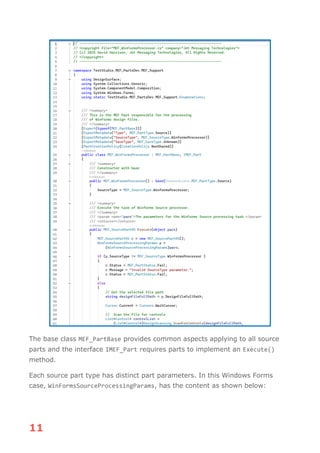 11
The base class MEF_PartBase provides common aspects applying to all source
parts and the interface IMEF_Part requires parts to implement an Execute()
method.
Each source part type has distinct part parameters. In this Windows Forms
case, WinFormsSourceProcessingParams, has the content as shown below:
 