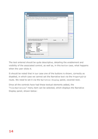 14
The text entered should be quite descriptive, detailing the enablement and
visibility of the associated control, as well as, in this Button case, what happens
when the user clicks it.
It should be noted that in our case one of the buttons is shown, correctly as
disabled, in which case we cannot set the Narrative text via the PropertyGrid
route. We need to set it via the Narrative Display panel, covered next.
Once all the controls have had these textual elements added, the
“File>Narratives” menu item can be selected, which displays the Narrative
Display panel, shown below:
 