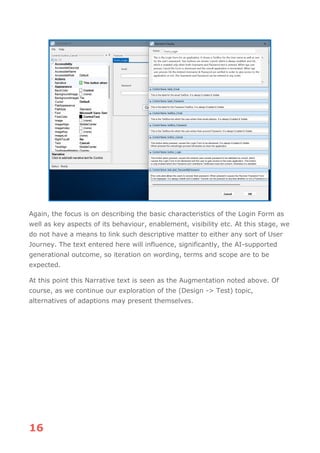 16
Again, the focus is on describing the basic characteristics of the Login Form as
well as key aspects of its behaviour, enablement, visibility etc. At this stage, we
do not have a means to link such descriptive matter to either any sort of User
Journey. The text entered here will influence, significantly, the AI-supported
generational outcome, so iteration on wording, terms and scope are to be
expected.
At this point this Narrative text is seen as the Augmentation noted above. Of
course, as we continue our exploration of the (Design -> Test) topic,
alternatives of adaptions may present themselves.
 