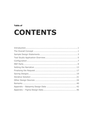 Table of
CONTENTS
Introduction.............................................................................1
The Overall Concept .................................................................1
Sample Design Statements........................................................3
Test Studio Application Overview................................................5
Configuration...........................................................................7
MEF Parts ................................................................................9
Setting the Narrative .............................................................. 13
Finalising the Request ............................................................. 17
Saving Designs ...................................................................... 19
Iterative Solution ................................................................... 21
Other Design Sources ............................................................. 24
Remarks ............................................................................... 40
Appendix – Balsamiq Design Data ............................................ 42
Appendix – Figma Design Data................................................. 46
 