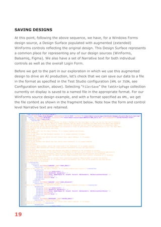 19
SAVING DESIGNS
At this point, following the above sequence, we have, for a Windows Forms
design source, a Design Surface populated with augmented (extended)
WinForms controls reflecting the original design. This Design Surface represents
a common place for representing any of our design sources (WinForms,
Balsamiq, Figma). We also have a set of Narrative text for both individual
controls as well as the overall Login Form.
Before we get to the part in our exploration in which we use this augmented
design to drive an AI production, let's check that we can save our data to a file
in the format as specified in the Test Studio configuration (XML or JSON, see
Configuration section, above). Selecting “File>Save” the TabStripPage collection
currently on display is saved to a named file in the appropriate format. For our
WinForms source design example, and with a format specified as XML, we get
the file content as shown in the fragment below. Note how the form and control
level Narrative text are retained.
 