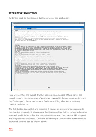 21
ITERATIVE SOLUTION
Switching back to the Request TabStripPage of the application:
Here we see that the overall ChatGpt request is composed of two parts, the
Narrative part, the composing of which we covered in the previous section, and
the Preface part, the actual request body, describing what we are asking
ChatGpt to do for us.
The Ask button is enabled and pressing it causes an asynchronous request to
the ChatGpt endpoint. It also causes the Response Raw TabStripPage to become
selected, and it is here that the response tokens from the ChatGpt API endpoint
are progressively displayed. Once the streaming is complete the token count is
displayed, and we see as shown below:
 