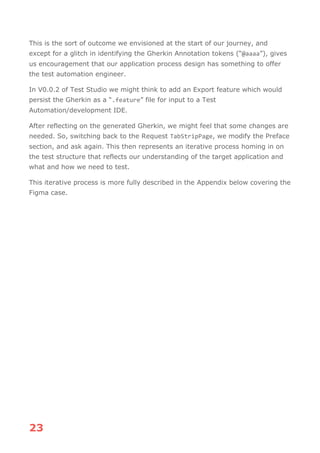 23
This is the sort of outcome we envisioned at the start of our journey, and
except for a glitch in identifying the Gherkin Annotation tokens (“@aaaa”), gives
us encouragement that our application process design has something to offer
the test automation engineer.
In V0.0.2 of Test Studio we might think to add an Export feature which would
persist the Gherkin as a “.feature” file for input to a Test
Automation/development IDE.
After reflecting on the generated Gherkin, we might feel that some changes are
needed. So, switching back to the Request TabStripPage, we modify the Preface
section, and ask again. This then represents an iterative process homing in on
the test structure that reflects our understanding of the target application and
what and how we need to test.
This iterative process is more fully described in the Appendix below covering the
Figma case.
 