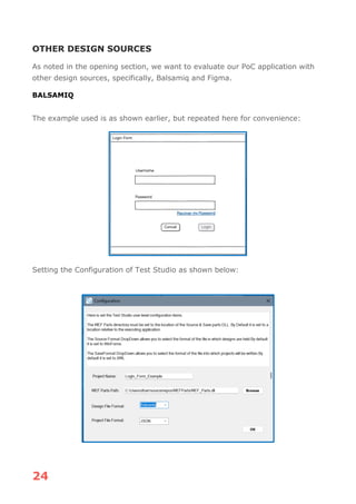 24
OTHER DESIGN SOURCES
As noted in the opening section, we want to evaluate our PoC application with
other design sources, specifically, Balsamiq and Figma.
BALSAMIQ
The example used is as shown earlier, but repeated here for convenience:
Setting the Configuration of Test Studio as shown below:
 