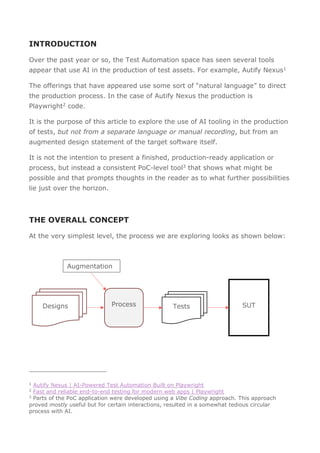 INTRODUCTION
Over the past year or so, the Test Automation space has seen several tools
appear that use AI in the production of test assets. For example, Autify Nexus1
The offerings that have appeared use some sort of “natural language” to direct
the production process. In the case of Autify Nexus the production is
Playwright2 code.
It is the purpose of this article to explore the use of AI tooling in the production
of tests, but not from a separate language or manual recording, but from an
augmented design statement of the target software itself.
It is not the intention to present a finished, production-ready application or
process, but instead a consistent PoC-level tool3 that shows what might be
possible and that prompts thoughts in the reader as to what further possibilities
lie just over the horizon.
THE OVERALL CONCEPT
At the very simplest level, the process we are exploring looks as shown below:
Designs
1
Autify Nexus | AI-Powered Test Automation Built on Playwright
2
Fast and reliable end-to-end testing for modern web apps | Playwright
3
Parts of the PoC application were developed using a Vibe Coding approach. This approach
proved mostly useful but for certain interactions, resulted in a somewhat tedious circular
process with AI.
Tests SUT
Process
Augmentation
 
